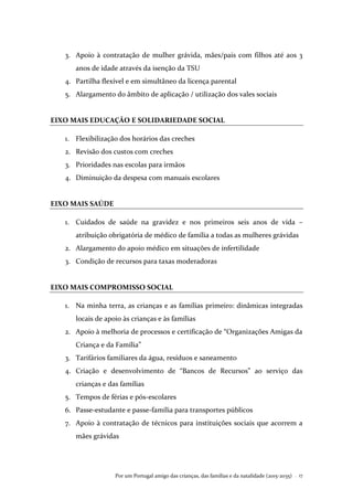 Por um Portugal amigo das crianças, das famílias e da natalidade (2015-2035) . 17
3. Apoio à contratação de mulher grávida, mães/pais com filhos até aos 3
anos de idade através da isenção da TSU
4. Partilha flexível e em simultâneo da licença parental
5. Alargamento do âmbito de aplicação / utilização dos vales sociais
EIXO MAIS EDUCAÇÃO E SOLIDARIEDADE SOCIAL
1. Flexibilização dos horários das creches
2. Revisão dos custos com creches
3. Prioridades nas escolas para irmãos
4. Diminuição da despesa com manuais escolares
EIXO MAIS SAÚDE
1. Cuidados de saúde na gravidez e nos primeiros seis anos de vida –
atribuição obrigatória de médico de família a todas as mulheres grávidas
2. Alargamento do apoio médico em situações de infertilidade
3. Condição de recursos para taxas moderadoras
EIXO MAIS COMPROMISSO SOCIAL
1. Na minha terra, as crianças e as famílias primeiro: dinâmicas integradas
locais de apoio às crianças e às famílias
2. Apoio à melhoria de processos e certificação de “Organizações Amigas da
Criança e da Família”
3. Tarifários familiares da água, resíduos e saneamento
4. Criação e desenvolvimento de “Bancos de Recursos” ao serviço das
crianças e das famílias
5. Tempos de férias e pós-escolares
6. Passe-estudante e passe-família para transportes públicos
7. Apoio à contratação de técnicos para instituições sociais que acorrem a
mães grávidas
 