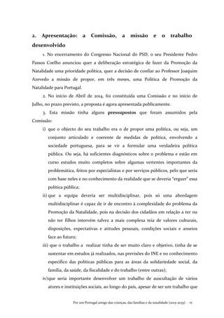 Por um Portugal amigo das crianças, das famílias e da natalidade (2015-2035) . 19
2. Apresentação: a Comissão, a missão e o trabalho
desenvolvido
1. No encerramento do Congresso Nacional do PSD, o seu Presidente Pedro
Passos Coelho anunciou quer a deliberação estratégica de fazer da Promoção da
Natalidade uma prioridade política, quer a decisão de confiar ao Professor Joaquim
Azevedo a missão de propor, em três meses, uma Política de Promoção da
Natalidade para Portugal.
2. No início de Abril de 2014, foi constituída uma Comissão e no início de
Julho, no prazo previsto, a proposta é agora apresentada publicamente.
3. Esta missão tinha alguns pressupostos que foram assumidos pela
Comissão:
i) que o objecto do seu trabalho era o de propor uma política, ou seja, um
conjunto articulado e coerente de medidas de política, envolvendo a
sociedade portuguesa, para se vir a formular uma verdadeira política
pública. Ou seja, há suficientes diagnósticos sobre o problema e estão em
curso estudos muito completos sobre algumas vertentes importantes da
problemática, feitos por especialistas e por serviços públicos, pelo que seria
com base neles e no conhecimento da realidade que se deveria “erguer” essa
política pública;
ii) que a equipa deveria ser multidisciplinar, pois só uma abordagem
multidisciplinar é capaz de ir de encontro à complexidade do problema da
Promoção da Natalidade, pois na decisão dos cidadãos em relação a ter ou
não ter filhos intervém talvez a mais complexa teia de valores culturais,
disposições, expectativas e atitudes pessoais, condições sociais e anseios
face ao futuro;
iii) que o trabalho a realizar tinha de ser muito claro e objetivo, tinha de se
sustentar em estudos já realizados, nas previsões do INE e no conhecimento
específico das políticas públicas para as áreas da solidariedade social, da
família, da saúde, da fiscalidade e do trabalho (entre outras);
iv)que seria importante desenvolver um trabalho de auscultação de vários
atores e instituições sociais, ao longo do país, apesar de ser um trabalho que
 