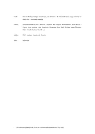 Por um Portugal amigo das crianças, das famílias e da natalidade (2015-2035)2 .
Título . Por um Portugal amigo das crianças, das famílias e da natalidade (2015-2035): remover os
obstáculos à natalidade desejada
Autoria . Joaquim Azevedo (Coord.), Ana Cid Gonçalves, Ana Sampaio, Bruno Moreira, Joana Morais e
Castro, Jorge Arroteia, Luísa Anacoreta, Margarida Neto, Maria do Céu Soares Machado,
Pedro Furtado Martins, Ricardo Luz
Edição . IFSC - Instituto Francisco Sá Carneiro
Data . Julho 2014
 