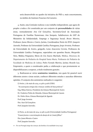 Por um Portugal amigo das crianças, das famílias e da natalidade (2015-2035)20 .
seria desenvolvido no quadro da iniciativa do PSD e, mais concretamente,
no âmbito do Instituto Francisco Sá Carneiro.
4. Assim, esta Comissão realizou o seu trabalho independente, que agora de
propõe a todos e foi constituída por um conjunto de personalidades de várias
áreas, nomeadamente Ana Cid Gonçalves, Secretária-Geral da Associação
Portuguesa de Famílias Numerosas; Ana Sampaio, Subdirectora do GEP do
Ministério da Solidariedade, Emprego e Segurança Social; Bruno Moreira,
Professor; Joana Morais e Castro, Jurista, Coordenadora Norte do IPAV; Joaquim
Azevedo, Professor da Universidade Católica Portuguesa; Jorge Arroteia, Professor
da Universidade de Aveiro, geógrafo; Luísa Anacoreta Correia, Professora da
Universidade Católica Portuguesa, especialista em questões fiscais; Margarida
Neto, Médica Psiquiatra; Maria do Céu Soares Machado, Médica, Directora do
Departamento de Pediatria do Hospital Santa Maria, Professora de Pediatria da
Faculdade de Medicina de Lisboa; Pedro Furtado Martins, Jurista; Ricardo Luz,
Empresário, a quem o coordenador pediu a colaboração e que prontamente se
disponibilizaram a cooperar, a título totalmente gratuito.
5. Realizaram-se vários seminários temáticos, nos quais foi possível ouvir
diferentes atores e áreas sociais, conhecer diferentes estudos e auscultar diferentes
opiniões. O conjunto dos seminários realizados é o seguinte:
i) Aveiro, 7 de maio de 2014, 10.30h-13.00h (CIRA)
“As autarquias amigas das crianças: análise de boas práticas”
Eng. Ribau Esteves, Presidente da Câmara Municipal de Aveiro
Dr. Frederico Pinho de Almeida, Câmara Municipal de Cascais
Dr. Pedro Alves, Câmara Municipal de Águeda
Prof. Jorge Arroteia
Dra. Ana Cid Gonçalves
Prof. Joaquim Azevedo;
ii) Porto, 20 de maio de 2014, 10.30h-13.00h (Universidade Católica Portuguesa)
“Casais Jovens e concretização do desejo de ter (mais) filhos”
Dra. Joana Morais e Castro
Prof. Joaquim Azevedo;
 