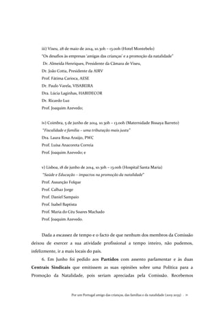Por um Portugal amigo das crianças, das famílias e da natalidade (2015-2035) . 21
iii) Viseu, 28 de maio de 2014, 10.30h – 13.00h (Hotel Montebelo)
“Os desafios às empresas ‘amigas das crianças’ e a promoção da natalidade”
Dr. Almeida Henriques, Presidente da Câmara de Viseu,
Dr. João Cotta, Presidente da AIRV
Prof. Fátima Carioca, AESE
Dr. Paulo Varela, VISABEIRA
Dra. Lúcia Laginhas, HABIDECOR
Dr. Ricardo Luz
Prof. Joaquim Azevedo;
iv) Coimbra, 5 de junho de 2014, 10.30h – 13.00h (Maternidade Bissaya Barreto)
“Fiscalidade e família – uma tributação mais justa”
Dra. Laura Rosa Araújo, PWC
Prof. Luísa Anacoreta Correia
Prof. Joaquim Azevedo; e
v) Lisboa, 18 de junho de 2014, 10.30h – 13.00h (Hospital Santa Maria)
“Saúde e Educação – impactos na promoção da natalidade”
Prof. Assunção Folque
Prof. Calhaz Jorge
Prof. Daniel Sampaio
Prof. Isabel Baptista
Prof. Maria do Céu Soares Machado
Prof. Joaquim Azevedo.
Dada a escassez de tempo e o facto de que nenhum dos membros da Comissão
deixou de exercer a sua atividade profissional a tempo inteiro, não pudemos,
infelizmente, ir a mais locais do país.
6. Em Junho foi pedido aos Partidos com assento parlamentar e às duas
Centrais Sindicais que emitissem as suas opiniões sobre uma Política para a
Promoção da Natalidade, pois seriam apreciadas pela Comissão. Recebemos
 