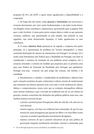 Por um Portugal amigo das crianças, das famílias e da natalidade (2015-2035)22 .
propostas do PS e da CGTP, a quem muito agradecemos a disponibilidade e a
cooperação.
7. Ao longo dos três meses, várias pessoas e instituições nos escreveram e
enviaram documentos, por vezes muito fundamentados, e nas redes sociais foram-
nos dirigidos vários contributos e depoimentos, aproveitando quer as páginas Web
quer a rede Facebook. A nossa porta esteve sempre aberta a todos os que quiseram
connosco colaborar, seja apresentando os seus estudos, seja emitindo as suas
sugestões, seja ainda denunciando injustiças. A todos agradecemos os seus
contributos.
8. O nosso relatório final apresenta-se de seguida e comporta três partes
principais: (i) a apresentação do problema do “inverno demográfico”, a muito
acentuada diminuição do número de nascimentos, em Portugal e na Europa; (ii) o
modo como formulamos uma Política para a Natalidade em Portugal, com base na
consideração e tentativa de resolução de um problema social complexo; (iii) o
conjunto articulado e coerente de medidas que propomos para os próximos anos
para uma Política de Promoção da Natalidade para Portugal, que apelidamos:
Portugal 2015-2035: construir um país amigo das crianças, das famílias e da
natalidade.
9. Reconhecemos a vastidão e complexidade da problemática, sabemos bem
qual a situação económica do país, conhecemos o esforço enorme de modernização
que realizámos nos últimos quarenta anos, com todo o rol de mudanças de valores,
hábitos e comportamentos, temos certo que as evoluções demográficas refletem
estas mesmas mudanças e que a inversão de tendências tem de ser um esforço de
gerações, estamos conscientes das limitações das políticas públicas nesta área, mas
também estamos convictos de que
- é preciso e possível pensar Portugal para além de cada dia e de cada ano ou
ciclo eleitoral,
- estamos seguros, com base em evidências bem sustentadas, de que há uma
maioria de casais portugueses que querem ter filhos e ter mais filhos (como
o provam os estudos especializados recentemente divulgados),
- estamos convictos de que é possível colocarmos de pé uma política de
governação integrada, devidamente articulada, coerente e continuada, para
 