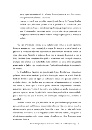 Por um Portugal amigo das crianças, das famílias e da natalidade (2015-2035) . 23
parar a gravíssima descida do número de nascimentos e para, lentamente,
conseguirmos inverter esta tendência;
- estamos certos de que um visão estratégica do futuro de Portugal implica
atribuir uma prioridade política clara à promoção da Natalidade, pelo
tempo continuado de 20 anos (cinco legislaturas), pois pelo atual caminho o
país é insustentável dentro de muito poucos anos, o que pressupõe um
compromisso mínimo e estável entre os principais protagonistas políticos e
sociais.
Ou seja, a Comissão termina o seu trabalho com confiança e com esperança.
Fomos e somos um povo extraordinário, capaz de recuperar atrasos históricos e
provocar e acomodar melhorias socioculturais em intervalos históricos curtos, de
vinte-trinta anos. Também o podemos fazer com a paragem da descida e com a
lenta inversão desta tendência demográfica, se criarmos um Portugal amigo das
crianças, das famílias e da natalidade, num horizonte de vinte anos (2015-2035),
começando já hoje e com o apoio do novo Quadro Comunitário de Apoio/Acordo
de Parceria.
Se é verdade que é preciso que os principais órgãos de soberania e os partidos
políticos tomem consciência da gravidade da situação presente e atuem desde já,
também deixamos aqui um apelo às instituições sociais que podem favorecer o
apoio às crianças e às famílias para que atuem o mais concertadamente possível e
que desde já, antes que a situação piore, assumam compromissos concretos,
pequenos e possíveis. Temos de incentivar uma cultura que ponha as crianças em
primeiro lugar em termos de prioridade, uma cultura pró-família e pró-natalidade,
pois é nesse quadro que é possível, em cooperação intergeracional, aumentar a
natalidade.
A vida é o maior bem que possuímos e é um precioso bem que podemos, em
geral, retribuir, pois os filhos que possamos ter são uma vida nova para o mundo e
são-no também para os nossos pais. Sem vida e sem crianças, não pode haver
crescimento económico, o país empobrece definitivamente, definha, desaparece a
alegria das nossas casas e das nossas praças, e instala-se um clima de desesperança
endémica e doentia.
 