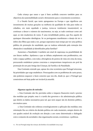 Por um Portugal amigo das crianças, das famílias e da natalidade (2015-2035)24 .
Cada criança que nasce e que é bem acolhida concorre também para os
objectivos da sustentabilidade social e diretamente para o crescimento económico.
E o Estado Social, que tanto apregoamos na Europa e que significou um
investimento de muitas gerações na melhoria da qualidade de vida para todos os
cidadãos, em mais equidade e justiça, torna-se totalmente insustentável, se
continuar a descer o número de nascimentos, ou seja, se tudo continuar como até
aqui, se não mudarmos de rumo. É uma inviabilidade prática, que fica aquém de
quaisquer discussões ideológicas. Se os portugueses manifestam o desejo de ter o
dobro dos filhos que estão a ter, porque esperamos mais tempo por ter uma política
pública de promoção da natalidade, que se traduza sobretudo pela remoção dos
obstáculos à natalidade já identificados pelas famílias?
Aumentar a Natalidade é também um sinal de esperança na possibilidade de
um futuro melhor. Apelamos a que se debata amplamente esta problemática, em
todo o espaço público, com toda a divergência de pontos de vista em cima da mesa,
procurando estabelecer pontes concretas e compromissos inequívocos em prol da
promoção de um país Amigo das Crianças, da Família e da Natalidade.
Esta Comissão entende que, apesar da crise económica que Portugal atravessa,
há prioridades que urge estabelecer. Preocupados com os problemas de curto prazo,
não podemos esquecer o facto concreto que nos diz, desde já, que o Portugal que
construímos até hoje poder ser inviável já amanhã.
Algumas opções de método:
1. Esta Comissão não fez previsões sobre o impacto financeiro total e preciso
das medidas que propõe; essa é a tarefa dos governos e da administração pública
que detém os dados necessários para tal, que nem sequer são do domínio público,
em muitos casos.
2. Esta Comissão não ordenou cronologicamente a aplicação das medidas; esta
orientação fica ao critério da decisão política em cada momento, sempre dentro de
um quadro estável de evolução em direção a um rumo determinado e dialogado
com o conjunto da sociedade e das organizações sociais, económicas e políticas.
 