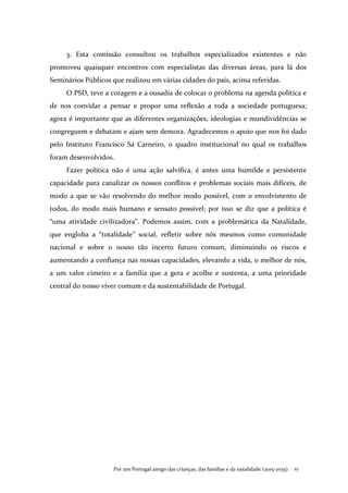 Por um Portugal amigo das crianças, das famílias e da natalidade (2015-2035) . 25
3. Esta comissão consultou os trabalhos especializados existentes e não
promoveu quaisquer encontros com especialistas das diversas áreas, para lá dos
Seminários Públicos que realizou em várias cidades do país, acima referidas.
O PSD, teve a coragem e a ousadia de colocar o problema na agenda política e
de nos convidar a pensar e propor uma reflexão a toda a sociedade portuguesa;
agora é importante que as diferentes organizações, ideologias e mundividências se
congreguem e debatam e ajam sem demora. Agradecemos o apoio que nos foi dado
pelo Instituto Francisco Sá Carneiro, o quadro institucional no qual os trabalhos
foram desenvolvidos.
Fazer política não é uma ação salvífica, é antes uma humilde e persistente
capacidade para canalizar os nossos conflitos e problemas sociais mais difíceis, de
modo a que se vão resolvendo do melhor modo possível, com o envolvimento de
todos, do modo mais humano e sensato possível; por isso se diz que a política é
“uma atividade civilizadora”. Podemos assim, com a problemática da Natalidade,
que engloba a “totalidade” social, refletir sobre nós mesmos como comunidade
nacional e sobre o nosso tão incerto futuro comum, diminuindo os riscos e
aumentando a confiança nas nossas capacidades, elevando a vida, o melhor de nós,
a um valor cimeiro e a família que a gera e acolhe e sustenta, a uma prioridade
central do nosso viver comum e da sustentabilidade de Portugal.
 