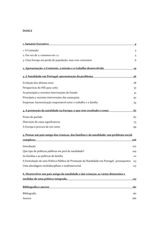 ÍNDICE
1. Sumário Executivo 4
1. A Comissão 5
2. Em vez de 2.1 estamos em 1.2. 5
3. Uma Europa em perda de população, mas com contrastes 6
2. Apresentação: a Comissão, a missão e o trabalho desenvolvido 19
3. A Natalidade em Portugal: apresentação do problema 26
Evolução dos últimos anos 28
Perspectivas do INE para 2060 37
As principais e recentes intervenções do Estado 41
Principais e recentes intervenções das autarquias 50
Empresas: harmonização responsável entre o trabalho e a família 54
4. A promoção da natalidade na Europa: o que tem resultado e como 67
Ponto de partida 67
Descrição de casos significativos 73
A Europa à procura de um rumo 99
5. Pensar um país amigo das crianças, das famílias e da natalidade: um problema social
complexo. 106
Introdução 107
Que tipo de políticas públicas em prol da natalidade? 109
As famílias e as políticas de família 111
A formulação de uma Política Pública de Promoção da Natalidade em Portugal : pressupostos 113
Uma abordagem multidisciplinar e multissectorial. 117
6. Desenvolver um país amigo da natalidade e das crianças: as várias dimensões e
medidas de uma política integrada. 123
Bibliografia e anexos 161
Bibliografia 161
Anexos 166
 