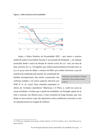 Por um Portugal amigo das crianças, das famílias e da natalidade (2015-2035) . 31
Figura 7 . Índice Sintético de Fecundidade
4
Assim, o Índice Sintético de Fecundidade (ISF) – que traduz o número
médio de nados vivos/mulher durante o seu período de fertilidade -, em redução
acentuada desde o início da década de oitenta (cerca de 2,0) está, nos dias de
hoje, próximo de 1,21. Tal significa que embora potencialmente fecunda entre os
15 e os 45-50 anos de idade, o número de filhos por mulher decresceu a par do
aumento da coabitação pré-marital, da constituição de
famílias monoparentais, das uniões consensuais, das
vivências isoladas e de outros aspectos descritos por
Wall, K. et. al., (2013). Estas situações expressam os
efeitos da “revolução reprodutiva” (MacInnes, J. E Pérez, J., 2008) em curso na
nossa sociedade e revelam que a queda da natalidade, em Portugal, apesar de se
estar a acentuar nos últimos anos, é uma constante de longa duração, que vem
desde os anos setenta e que não apresentou nunca tendências crescentes (a não
ser episodicamente na viragem do milénio).
4
In: FFMS (2014). “População cresce devagar, envelhece depressa”. In: XXI, Ter opinião, p. 182 In: http://ffms.pt/xxi-ter-
opiniao 29JUN14
Assistimos a uma verdadeira “revolução
reprodutiva” cujos contornos importa
conhecer
 
