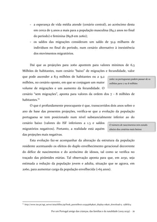 Por um Portugal amigo das crianças, das famílias e da natalidade (2015-2035) . 39
- a esperança de vida média atende (cenário central), ao acréscimo desta
em cerca de 5 anos a mais para a população masculina (84,2 anos no final
do período) e feminina (89,8 em 2060);
- os saldos das migrações consideram um saldo de 51,9 milhares de
indivíduos no final do período, num cenário alternativo à inexistência
dos movimentos migratórios.
Daí que as projeções para 2060 apontem para valores mínimos de 6,3
Milhões de habitantes, num cenário “baixo” de migrações e fecundidade, valor
que pode ascender a 8,5 milhões de habitantes ou a 9,2
milhões, no cenário oposto, em que se conjugam um maior
volume de migrações e um aumento da fecundidade. O
cenário “sem migrações”, aponta para valores da ordem dos 7 - 8 milhões de
habitantes.14
O que é profundamente preocupante é que, transcorridos dois anos sobre o
ano de base das presentes projeções, verifica-se que a evolução da população
portuguesa se tem posicionado num nível substancialmente inferior ao do
cenário baixo (valores do ISF inferiores a 1.3 e saldos
migratórios negativos). Portanto, a realidade está aquém
das projeções mais negativas.
Esta evolução faz-se acompanhar da alteração da estrutura da população
residente acentuando os efeitos do duplo envelhecimento geracional decorrente
do défice de nascimentos e do acréscimo de idosos, tal como se verifica no
traçado das pirâmides etárias. Tal observação aponta para que, em 2030, seja
estimada a redução da população jovem e adulta, situação que se agrava, em
2060, para aumentar carga da população envelhecida (>65 anos).
14
http://www.ine.pt/ngt_server/attachfileu.jsp?look_parentBoui=215593684&att_display=n&att_download=y. 25MAI14
2060: os portugueses podem passar de 10
milhões para 7 ou 8 milhões
O número de nascimentos tem estado
abaixo dos cenários mais baixos
 