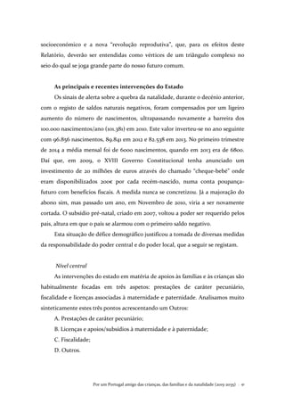 Por um Portugal amigo das crianças, das famílias e da natalidade (2015-2035) . 41
socioeconómico e a nova “revolução reprodutiva”, que, para os efeitos deste
Relatório, deverão ser entendidas como vértices de um triângulo complexo no
seio do qual se joga grande parte do nosso futuro comum.
As principais e recentes intervenções do Estado
Os sinais de alerta sobre a quebra da natalidade, durante o decénio anterior,
com o registo de saldos naturais negativos, foram compensados por um ligeiro
aumento do número de nascimentos, ultrapassando novamente a barreira dos
100.000 nascimentos/ano (101.381) em 2010. Este valor inverteu-se no ano seguinte
com 96.856 nascimentos, 89.841 em 2012 e 82.538 em 2013. No primeiro trimestre
de 2014 a média mensal foi de 6000 nascimentos, quando em 2013 era de 6800.
Daí que, em 2009, o XVIII Governo Constitucional tenha anunciado um
investimento de 20 milhões de euros através do chamado “cheque-bebé” onde
eram disponibilizados 200€ por cada recém-nascido, numa conta poupança-
futuro com benefícios fiscais. A medida nunca se concretizou. Já a majoração do
abono sim, mas passado um ano, em Novembro de 2010, viria a ser novamente
cortada. O subsídio pré-natal, criado em 2007, voltou a poder ser requerido pelos
pais, altura em que o país se alarmou com o primeiro saldo negativo.
Esta situação de défice demográfico justificou a tomada de diversas medidas
da responsabilidade do poder central e do poder local, que a seguir se registam.
Nível central
As intervenções do estado em matéria de apoios às famílias e às crianças são
habitualmente focadas em três aspetos: prestações de caráter pecuniário,
fiscalidade e licenças associadas à maternidade e paternidade. Analisamos muito
sinteticamente estes três pontos acrescentando um Outros:
A. Prestações de caráter pecuniário;
B. Licenças e apoios/subsídios à maternidade e à paternidade;
C. Fiscalidade;
D. Outros.
 