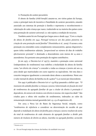 Por um Portugal amigo das crianças, das famílias e da natalidade (2015-2035)42 .
A. Prestações de caráter pecuniário
O abono de família (child benefit) assume-se, em vários países da Europa,
como o principal meio de incentivo à Natalidade de carácter pecuniário, estando
associado aos sistemas de proteção à família e representa o reconhecimento e
valorização de cada criança que nasce, traduzindo-se na maioria dos países como
uma prestação de carácter universal, i.e. não sujeita a condição de recursos.
Também assim foi em Portugal por largos anos e desde 1942: “Com a criação
do abono de família em 1942, Portugal tornou-se um dos países pioneiros na
criação de uma prestação social familiar” (Pereirinha et al., 2009). O acesso a esta
prestação era entendido como complemento remuneratório, apenas disponível a
quem tinha rendimentos salariais, “proporcional ao número de dias de trabalho
efectivamente prestado” e destinado a descendentes com menos de 14 anos e
ascendentes. Era portanto uma prestação do regime contributivo.
Já em 1977, o Decreto-Lei nº 197/77, mantém a prestação como universal
(independente do rendimento) mas redefine a titularidade do abono de família
como “um direito da criança” a conceder a todas as crianças e jovens até aos 24
anos desde que matriculados em curso superior ou equivalente. Até esta data o
conceito integrava igualmente a concessão deste abono a ascendentes. Neste ano
o valor mensal do abono de família era de 240$0015
(1,20 euros) por descendente.
Em 1997 é publicado o Decreto-Lei n.º 133-B/97 passando a definir que: “O
montante do subsídio familiar a crianças e jovens é determinado em função do nível
de rendimentos do agregado familiar de que o titular do direito à prestação é
dependente, do número de titulares com direito à mesma e da respectiva idade”. São
criados para o efeito três escalões de rendimentos, indexados ao valor da
remuneração mínima mensal garantida (até 1.5; 1.5 a 8 superiores a 8).
Em 2003 a Nova Lei de Bases da Segurança Social, estipula, como
“rendimentos de referência a considerar na determinação do escalão de que
depende a modulação do abono de família para crianças e jovens resultam da soma
do total de rendimentos de cada elemento do agregado familiar a dividir pelo
número de titulares de direito ao abono, inseridos no agregado familiar, acrescido
15
Portaria 271/77
 