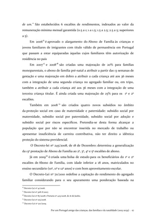 Por um Portugal amigo das crianças, das famílias e da natalidade (2015-2035) . 43
de um.” São estabelecidos 6 escalões de rendimentos, indexados ao valor da
remuneração mínima mensal garantida (0.5 a 1; 1 a 1.5; 1.5 a 2.5; 2.5 a 5; superiores
a 5).
Em 200616
é aprovado o alargamento do Abono de Família às crianças e
jovens familiares de imigrantes com título válido de permanência em Portugal
que passam a estar equiparadas àquelas cujos familiares têm autorização de
residência no país
Em 200717
e 200818
são criadas uma majoração de 20% para famílias
monoparentais, o abono de família pré-natal a atribuir a partir das 13 semanas de
gestação e uma majoração em dobro a atribuir a cada criança até aos 36 meses
com a integração de uma segunda criança no agregado familiar ou, em tripo,
também a atribuir a cada criança até aos 36 meses com a integração de uma
terceira criança titular. É ainda criada uma majoração de 25% para os 1º e 2º
escalões.
Também em 2008 19
são criados quatro novos subsídios no âmbito
da proteção social em caso de maternidade e paternidade: subsídio social por
maternidade, subsídio social por paternidade, subsídio social por adoção e
subsídio social por riscos específicos. Pretendia-se desta forma alcançar a
população que por não se encontrar inserida no mercado de trabalho ou
apresentar insuficiência de carreira contributiva, não ter direito a idêntica
proteção do sistema previdencial.
O Decreto-lei nº 245/2008, de 18 de Dezembro: determina a generalização
da 13ª prestação de Abono de Família ao 2º, 3º, 4º e 5º escalões de abono.
Já em 200920
é criada uma bolsa de estudo para os beneficiários do 1º e 2º
escalões de Abono de Família, com idade inferior a 18 anos, matriculados no
ensino secundário (10º, 11º e 12º anos) e com bom aproveitamento escolar.
O Decreto-Lei nº 70/2010 redefine a capitação do rendimento do agregado
familiar considerando para o seu apuramento uma ponderação baseada na
16
Decreto-Lei nº 41/2006.
17
Decreto-Lei nº 308-A/2007.
18
Decreto-Lei nº 87/2008 e Portaria nº 425/2008, de 16 de Junho.
19
Decreto-Lei nº 105/2008.
20
Decreto-Lei nº 201/2009.
 