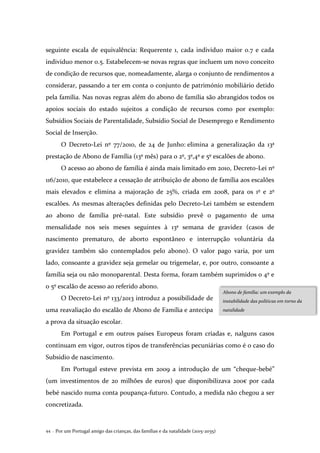 Por um Portugal amigo das crianças, das famílias e da natalidade (2015-2035)44 .
seguinte escala de equivalência: Requerente 1, cada individuo maior 0.7 e cada
individuo menor 0.5. Estabelecem-se novas regras que incluem um novo conceito
de condição de recursos que, nomeadamente, alarga o conjunto de rendimentos a
considerar, passando a ter em conta o conjunto de património mobiliário detido
pela família. Nas novas regras além do abono de família são abrangidos todos os
apoios sociais do estado sujeitos a condição de recursos como por exemplo:
Subsídios Sociais de Parentalidade, Subsídio Social de Desemprego e Rendimento
Social de Inserção.
O Decreto-Lei nº 77/2010, de 24 de Junho: elimina a generalização da 13ª
prestação de Abono de Família (13º mês) para o 2º, 3º,4º e 5º escalões de abono.
O acesso ao abono de família é ainda mais limitado em 2010, Decreto-Lei nº
116/2010, que estabelece a cessação de atribuição de abono de família aos escalões
mais elevados e elimina a majoração de 25%, criada em 2008, para os 1º e 2º
escalões. As mesmas alterações definidas pelo Decreto-Lei também se estendem
ao abono de família pré-natal. Este subsídio prevê o pagamento de uma
mensalidade nos seis meses seguintes à 13ª semana de gravidez (casos de
nascimento prematuro, de aborto espontâneo e interrupção voluntária da
gravidez também são contemplados pelo abono). O valor pago varia, por um
lado, consoante a gravidez seja gemelar ou trigemelar, e, por outro, consoante a
família seja ou não monoparental. Desta forma, foram também suprimidos o 4º e
o 5º escalão de acesso ao referido abono.
O Decreto-Lei nº 133/2013 introduz a possibilidade de
uma reavaliação do escalão de Abono de Família e antecipa
a prova da situação escolar.
Em Portugal e em outros países Europeus foram criadas e, nalguns casos
continuam em vigor, outros tipos de transferências pecuniárias como é o caso do
Subsidio de nascimento.
Em Portugal esteve prevista em 2009 a introdução de um “cheque-bebé”
(um investimentos de 20 milhões de euros) que disponibilizava 200€ por cada
bebé nascido numa conta poupança-futuro. Contudo, a medida não chegou a ser
concretizada.
Abono de família: um exemplo da
instabilidade das políticas em torno da
natalidade
 
