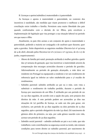 Por um Portugal amigo das crianças, das famílias e da natalidade (2015-2035) . 45
B. Licenças e apoios/subsídios à maternidade e à paternidade
As licenças e apoios à maternidade e paternidade, no contexto dos
incentivos à natalidade, são medidas que visam promover e melhorar a difícil
conciliação entre trabalho e família. Permitem uma maior liberdade dos pais
quando confrontados com a decisão de ter filhos, pois envolvem a
implementação de legislação que visa proteger a sua situação laboral no período
em que nasce o filho
Atualmente, os pais têm acesso a um conjunto de apoio à maternidade e
paternidade, podendo a maioria ser conjugada e de usufruto quer durante, quer
após a gravidez. Estão disponíveis as seguintes medidas (Decreto-Lei nº 91/2009
de 9 de abril, alterado pelos Decretos-Lei nºs 70/2010 e nº 133/2012, de 16 e 27 de
junho, respetivamente):
- Abono de família pré-natal: prestação atribuída à mulher grávida a partir
das 13ª semana de gestação, que visa incentivar a maternidade através da
compensação dos encargos acrescidos durante o período de gravidez.
Adicionalmente ao período de gestação alcançado, a mãe deve ser
residente em Portugal ou equiparado a residente e ter um rendimento de
referencia igual ou inferior ao valor estabelecido para o 3º escalão de
rendimentos;
- Subsídio parental: subsídio atribuído ao pai ou à mãe, com vista a
substituir o rendimento de trabalho perdido, durante o período de
licença por nascimento de um filho. É atribuído por um período de 120
ou 150 dias seguidos, de acordo com a opção dos pais, sem prejuízo dos
direitos da mãe. A este período podem ser acrescidos 30 dias nas
situações de (a) partilha de licença, se cada um dos pais gozar, em
exclusivo, um período de 30 dias seguidos ou dois períodos de 15 dias
seguidos, após o período obrigatório da mãe (42 dias); (b) nascimento de
gémeos além do primeiro, ou seja, por cada gémeo nascido com vida,
acresce um período de 30 dias seguidos;
- Subsídio social parental – subsídio atribuído ao pai e ou à mãe, que não
trabalhem e sem contribuições na segurança social ou tendo, não reúnem
condições para terem direito ao subsídio parental, por nascimento de
 