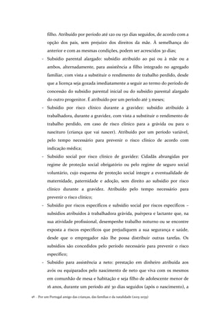 Por um Portugal amigo das crianças, das famílias e da natalidade (2015-2035)46 .
filho. Atribuído por período até 120 ou 150 dias seguidos, de acordo com a
opção dos pais, sem prejuízo dos direitos da mãe. À semelhança do
anterior e com as mesmas condições, podem ser acrescidos 30 dias;
- Subsídio parental alargado: subsídio atribuído ao pai ou à mãe ou a
ambos, alternadamente, para assistência a filho integrado no agregado
familiar, com vista a substituir o rendimento de trabalho perdido, desde
que a licença seja gozada imediatamente a seguir ao termo do período de
concessão do subsidio parental inicial ou do subsídio parental alargado
do outro progenitor. É atribuído por um período até 3 meses;
- Subsídio por risco clínico durante a gravidez: subsídio atribuído à
trabalhadora, durante a gravidez, com vista a substituir o rendimento de
trabalho perdido, em caso de risco clínico para a grávida ou para o
nascituro (criança que vai nascer). Atribuído por um período variável,
pelo tempo necessário para prevenir o risco clínico de acordo com
indicação médica;
- Subsídio social por risco clínico de gravidez: Cidadãs abrangidas por
regime de proteção social obrigatório ou pelo regime de seguro social
voluntário, cujo esquema de proteção social integre a eventualidade de
maternidade, paternidade e adoção, sem direito ao subsídio por risco
clínico durante a gravidez. Atribuído pelo tempo necessário para
prevenir o risco clínico;
- Subsídio por riscos específicos e subsídio social por riscos específicos –
subsídios atribuídos à trabalhadora grávida, puérpera e lactante que, na
sua atividade profissional, desempenhe trabalho noturno ou se encontre
exposta a riscos específicos que prejudiquem a sua segurança e saúde,
desde que o empregador não lhe possa distribuir outras tarefas. Os
subsídios são concedidos pelo período necessário para prevenir o risco
específico;
- Subsídio para assistência a neto: prestação em dinheiro atribuída aos
avós ou equiparados pelo nascimento de neto que viva com os mesmos
em comunhão de mesa e habitação e seja filho de adolescente menor de
16 anos, durante um período até 30 dias seguidos (após o nascimento), a
 
