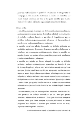 Por um Portugal amigo das crianças, das famílias e da natalidade (2015-2035) . 47
gozar de modo exclusivo ou partilhado. Na situação de não partilha de
licença pelos avós, o subsídio é atribuído se o outro avô trabalhar, não
puder prestar assistência ao neto e não pedir subsídio pelo mesmo
motivo. É concedido até 30 dias seguidos após o nascimento do neto.
Existem ainda:
- o subsídio por adoção (prestação em dinheiro atribuída aos candidatos a
adotantes de menores de 15 anos, destinada a substituir os rendimentos
de trabalho perdidos durante os períodos de impedimento para a
atividade profissional, por um período até 120 ou 150 dias seguidos, de
acordo com a opção dos candidatos a adotantes);
- o subsídio social por adoção (prestação em dinheiro atribuída aos
candidatos a adotantes de menores de 15 anos que não trabalhem ou se
trabalham não reúnem das condições para ter direito ao subsídio por
adoção, durante um período até 120 ou 150 dias seguidos, de acordo com
a opção dos candidatos a adotantes);
- o subsídio por adoção por licença alargada (prestação em dinheiro
atribuída a qualquer um dos adotantes ou a ambos, nas situações de gozo
de licença alargada por adoção, para assistência a adotado integrado no
agregado familiar, desde que esta licença seja gozada imediatamente a
seguir ao termo do período de concessão do subsídio por adoção ou do
subsídio por adoção por licença alargada do outro adotante – atribuído a
qualquer dos adotantes ou a ambos, alternadamente, por um período até
3 meses desde que gozado imediatamente ao período de concessão do
subsídio de adoção ou subsídio de adoção por licença alargada do outro
adotante).
Em caso de doença, os pais têm disponíveis o subsídio para assistência a
filho, prestação em dinheiro atribuída ao pai ou à mãe para prestar
assistência imprescindível e inadiável a filho, por motivo de doença ou
acidente, desde que ambos exerçam atividade profissional e o outro
progenitor não requeira o subsídio pelo mesmo motivo, ou esteja
impossibilitado de prestar assistência.
 