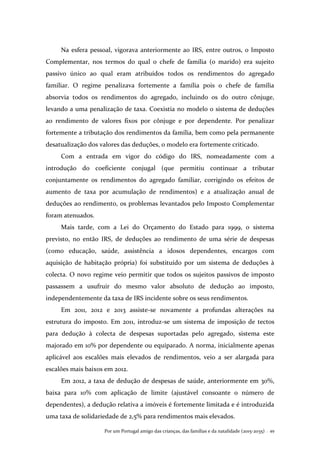 Por um Portugal amigo das crianças, das famílias e da natalidade (2015-2035) . 49
Na esfera pessoal, vigorava anteriormente ao IRS, entre outros, o Imposto
Complementar, nos termos do qual o chefe de família (o marido) era sujeito
passivo único ao qual eram atribuídos todos os rendimentos do agregado
familiar. O regime penalizava fortemente a família pois o chefe de família
absorvia todos os rendimentos do agregado, incluindo os do outro cônjuge,
levando a uma penalização de taxa. Coexistia no modelo o sistema de deduções
ao rendimento de valores fixos por cônjuge e por dependente. Por penalizar
fortemente a tributação dos rendimentos da família, bem como pela permanente
desatualização dos valores das deduções, o modelo era fortemente criticado.
Com a entrada em vigor do código do IRS, nomeadamente com a
introdução do coeficiente conjugal (que permitiu continuar a tributar
conjuntamente os rendimentos do agregado familiar, corrigindo os efeitos de
aumento de taxa por acumulação de rendimentos) e a atualização anual de
deduções ao rendimento, os problemas levantados pelo Imposto Complementar
foram atenuados.
Mais tarde, com a Lei do Orçamento do Estado para 1999, o sistema
previsto, no então IRS, de deduções ao rendimento de uma série de despesas
(como educação, saúde, assistência a idosos dependentes, encargos com
aquisição de habitação própria) foi substituído por um sistema de deduções à
colecta. O novo regime veio permitir que todos os sujeitos passivos de imposto
passassem a usufruir do mesmo valor absoluto de dedução ao imposto,
independentemente da taxa de IRS incidente sobre os seus rendimentos.
Em 2011, 2012 e 2013 assiste-se novamente a profundas alterações na
estrutura do imposto. Em 2011, introduz-se um sistema de imposição de tectos
para dedução à colecta de despesas suportadas pelo agregado, sistema este
majorado em 10% por dependente ou equiparado. A norma, inicialmente apenas
aplicável aos escalões mais elevados de rendimentos, veio a ser alargada para
escalões mais baixos em 2012.
Em 2012, a taxa de dedução de despesas de saúde, anteriormente em 30%,
baixa para 10% com aplicação de limite (ajustável consoante o número de
dependentes), a dedução relativa a imóveis é fortemente limitada e é introduzida
uma taxa de solidariedade de 2,5% para rendimentos mais elevados.
 