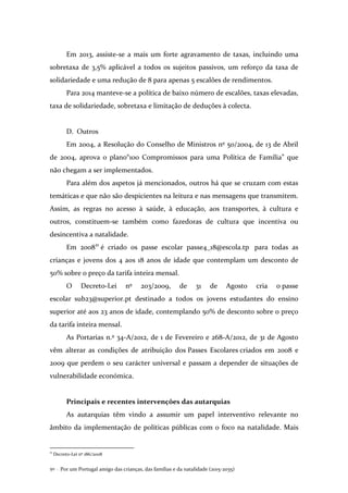 Por um Portugal amigo das crianças, das famílias e da natalidade (2015-2035)50 .
Em 2013, assiste-se a mais um forte agravamento de taxas, incluindo uma
sobretaxa de 3,5% aplicável a todos os sujeitos passivos, um reforço da taxa de
solidariedade e uma redução de 8 para apenas 5 escalões de rendimentos.
Para 2014 manteve-se a política de baixo número de escalões, taxas elevadas,
taxa de solidariedade, sobretaxa e limitação de deduções à colecta.
D. Outros
Em 2004, a Resolução do Conselho de Ministros nº 50/2004, de 13 de Abril
de 2004, aprova o plano“100 Compromissos para uma Política de Família” que
não chegam a ser implementados.
Para além dos aspetos já mencionados, outros há que se cruzam com estas
temáticas e que não são despicientes na leitura e nas mensagens que transmitem.
Assim, as regras no acesso à saúde, à educação, aos transportes, à cultura e
outros, constituem-se também como fazedoras de cultura que incentiva ou
desincentiva a natalidade.
Em 200821
é criado os passe escolar passe4_18@escola.tp para todas as
crianças e jovens dos 4 aos 18 anos de idade que contemplam um desconto de
50% sobre o preço da tarifa inteira mensal.
O Decreto-Lei nº 203/2009, de 31 de Agosto cria o passe
escolar sub23@superior.pt destinado a todos os jovens estudantes do ensino
superior até aos 23 anos de idade, contemplando 50% de desconto sobre o preço
da tarifa inteira mensal.
As Portarias n.º 34-A/2012, de 1 de Fevereiro e 268-A/2012, de 31 de Agosto
vêm alterar as condições de atribuição dos Passes Escolares criados em 2008 e
2009 que perdem o seu carácter universal e passam a depender de situações de
vulnerabilidade económica.
Principais e recentes intervenções das autarquias
As autarquias têm vindo a assumir um papel interventivo relevante no
âmbito da implementação de políticas públicas com o foco na natalidade. Mais
21
Decreto-Lei nº 186/2008
 