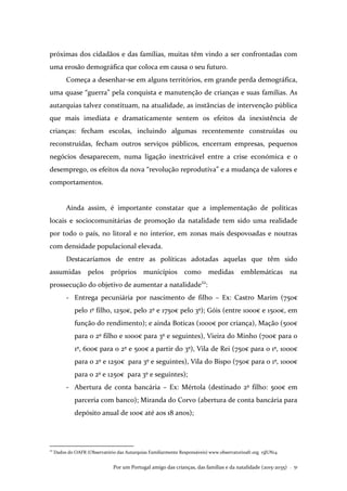 Por um Portugal amigo das crianças, das famílias e da natalidade (2015-2035) . 51
próximas dos cidadãos e das famílias, muitas têm vindo a ser confrontadas com
uma erosão demográfica que coloca em causa o seu futuro.
Começa a desenhar-se em alguns territórios, em grande perda demográfica,
uma quase “guerra” pela conquista e manutenção de crianças e suas famílias. As
autarquias talvez constituam, na atualidade, as instâncias de intervenção pública
que mais imediata e dramaticamente sentem os efeitos da inexistência de
crianças: fecham escolas, incluindo algumas recentemente construídas ou
reconstruídas, fecham outros serviços públicos, encerram empresas, pequenos
negócios desaparecem, numa ligação inextricável entre a crise económica e o
desemprego, os efeitos da nova “revolução reprodutiva” e a mudança de valores e
comportamentos.
Ainda assim, é importante constatar que a implementação de políticas
locais e sociocomunitárias de promoção da natalidade tem sido uma realidade
por todo o país, no litoral e no interior, em zonas mais despovoadas e noutras
com densidade populacional elevada.
Destacaríamos de entre as políticas adotadas aquelas que têm sido
assumidas pelos próprios municípios como medidas emblemáticas na
prossecução do objetivo de aumentar a natalidade22
:
- Entrega pecuniária por nascimento de filho – Ex: Castro Marim (750€
pelo 1º filho, 1250€, pelo 2º e 1750€ pelo 3º); Góis (entre 1000€ e 1500€, em
função do rendimento); e ainda Boticas (1000€ por criança), Mação (500€
para o 2º filho e 1000€ para 3º e seguintes), Vieira do Minho (700€ para o
1º, 600€ para o 2º e 500€ a partir do 3º), Vila de Rei (750€ para o 1º, 1000€
para o 2º e 1250€ para 3º e seguintes), Vila do Bispo (750€ para o 1º, 1000€
para o 2º e 1250€ para 3º e seguintes);
- Abertura de conta bancária – Ex: Mértola (destinado 2º filho: 500€ em
parceria com banco); Miranda do Corvo (abertura de conta bancária para
depósito anual de 100€ até aos 18 anos);
22
Dados do OAFR (Observatório das Autarquias Familiarmente Responsáveis) www.observatorioafr.org 15JUN14
 