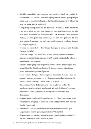 Por um Portugal amigo das crianças, das famílias e da natalidade (2015-2035)52 .
- Subsídio pecuniário para compras no comércio local na ocasião do
nascimento – Ex. Miranda do Corvo (250€ para 1º e 2º filho, 500€ para 3º e
1000€ para os seguintes); Póvoa do Lanhoso (500€ para 1º e 2º filho, 750€
para 3º e 1000€ para os seguintes);
- Comparticipações pecuniárias em despesas – Mértola (a partir do 2º filho
e até aos 10 anos: 20€ mês para fraldas, 13€ mês para leite em pó, 30€ mês
para ama licenciada ou infantário/ATL, 12€ trimestre para consulta
médica, 28€ mês para medicamentos, 240€ ano para próteses, 8€ mês
para prática desportiva e 10€ mês para prática musical – valores líquidos
da comparticipação);
- Eventos pró-natalidade – Ex: Oeiras (Barrigas & Companhia); Fundão
(Semana do Bebé);
- Banco do Tempo – Ex: Póvoa do Lanhoso (inclui acompanhamento a
crianças: tomar conta de crianças, levar/buscar à escola, ajudar a fazer os
trabalhos de casa, brincar);
- Medidas de Integração de Imigrantes como o Ensino do Português para
pais e filhos (Ex: Madalena); Projeto de apoios a alunos oriundos de
países do leste europeu (Ex: Águeda);
- Tarifa Familiar da Água – Para integração no escalão da tarifa é tido em
conta o consumo per capita em vez do consumo total da habitação Ex:
Ílhavo, Aveiro, Estarreja, Tomar, Sintra, V.N. Gaia,….;
- Descontos na Tarifa de Saneamento – Ex: Mação (no âmbito do
regulamento de incentivo à natalidade); Miranda do Douro (5 ou mais
membros na família); Proença-a-Nova (famílias com mais de 4
elementos);
- Descontos nos Resíduos Sólidos urbanos – Ex: Vila do Bispo (3 ou mais
descendentes no agregado familiar); Vila Real (detentores do Cartão de
Família Numerosa);
- Aumento da taxa de cobertura de creche e jardim-de-infância que
nalguns casos tem frequência gratuita (ex: Vila de Rei);
- Descontos no pré-escolar, nomeadamente, quando existem irmãos (ex:
Miranda do Corvo e Vila Velha de Rodão);
 