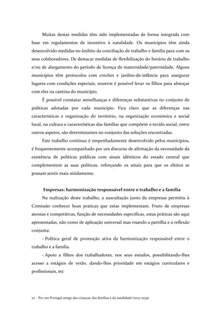 Por um Portugal amigo das crianças, das famílias e da natalidade (2015-2035)54 .
Muitas destas medidas têm sido implementadas de forma integrada com
base em regulamentos de incentivo à natalidade. Os municípios têm ainda
desenvolvido medidas no âmbito da conciliação de trabalho e família para com os
seus colaboradores. De destacar medidas de flexibilização do horário de trabalho
e/ou de alargamento do período de licença de maternidade/paternidade. Alguns
municípios têm protocolos com creches e jardins-de-infância para assegurar
lugares com condições especiais, noutros é possível levar os filhos para almoçar
com eles na cantina do município.
É possível constatar semelhanças e diferenças substantivas no conjunto de
políticas adotadas por cada município. Fica claro que as diferenças nas
características e organização do território, na organização económica e social
local, na cultura e características das famílias que compõem o tecido social, entre
outros aspetos, são determinantes no conjunto das soluções encontradas.
Este trabalho contínuo é empenhadamente desenvolvido pelos municípios,
é frequentemente acompanhado por um discurso de afirmação da necessidade da
existência de políticas públicas com sinais idênticos do estado central que
complementem as suas políticas, reforçando os sinais para que os efeitos se
possam sentir mais nitidamente.
Empresas: harmonização responsável entre o trabalho e a família
Na realização deste trabalho, a auscultação junto de empresas permitiu à
Comissão conhecer boas praticas que estas implementam. Fruto de empresas
atentas e competitivas, função de necessidades específicas, estas práticas são aqui
apresentadas, não como de aplicação universal mas visando a partilha e a reflexão
conjunta:
- Política geral de promoção ativa da harmonização responsável entre o
trabalho e a família.
- Apoio a filhos dos trabalhadores, nos seus estudos, possibilitando-lhes
acesso a estágios de verão, dando-lhes prioridade em estágios curriculares e
profissionais, etc
 
