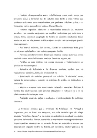 Por um Portugal amigo das crianças, das famílias e da natalidade (2015-2035)56 .
- Horários desencontrados entre trabalhadores: entre mais novos que
preferem iniciar e terminar dia de trabalho mais tarde, e mais velhos que
preferem mais cedo; entre trabalhadores que preferem trabalhar 4 dias, a 10
horas/dia e outros que preferem 5 dias, a 8 horas/dia, etc.
- Horários especiais, adaptados a necessidades especiais (ex. mulheres
sozinhas, com maridos emigrados, ou maridos camionistas que estão toda a
semana fora), valorizam adaptação do horário às questões resultantes destas
ausências, seja na relação com os filhos seja na relação com os cônjuges quando
estes regressam.
- Não marcar reuniões, por sistema, a partir de determinada hora, para
permitir aos trabalhadores pais mais tempo para a família.
- Parcerias com fornecedores de serviços externos, visando aumentar acesso
e reduzir custos aos trabalhadores: médicos, farmácias, seguros, etc.
- Partilhar as suas práticas com outras empresas, e visitar/conhecer as
práticas de outras empresas
- Subsídios de infantário e de despesas médicas, médico que vai
regularmente à empresa, formação profissional, etc
- Substituição de trabalho presencial por trabalho “à distância”, numa
cultura de compromisso e assente em métricas de gestão, em indicadores e
resultados.
- Viagens e eventos, com componente cultural e recreativo, dirigidos à
família dos colaboradores, sem carácter obrigatório e realizados se e só se
efetivamente valorizados por estes.
- Avaliação anual das ações e resultados, e implementação de melhorias
contínuas.
A Comissão acredita que a promoção da Natalidade em Portugal é
importante para o futuro das empresas, mas sabe também que não chega
anunciar “benefícios futuros” se os custos presentes forem significativos. Assim,
para além de benefício futuros, as medidas a implementar devem possibilitar um
impacto positivo nas empresas no presente. Devem ser sustentáveis, sempre que
possível com impacto positivo na família, em especial na mulher grávida e na
 