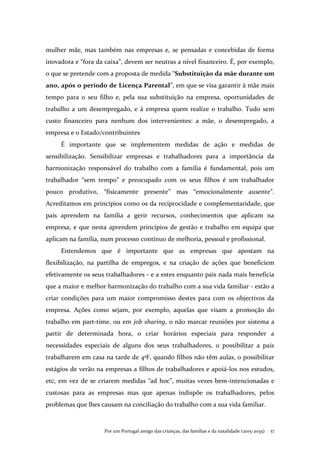 Por um Portugal amigo das crianças, das famílias e da natalidade (2015-2035) . 57
mulher mãe, mas também nas empresas e, se pensadas e concebidas de forma
inovadora e “fora da caixa”, devem ser neutras a nível financeiro. É, por exemplo,
o que se pretende com a proposta de medida “Substituição da mãe durante um
ano, após o período de Licença Parental”, em que se visa garantir à mãe mais
tempo para o seu filho e, pela sua substituição na empresa, oportunidades de
trabalho a um desempregado, e à empresa quem realize o trabalho. Tudo sem
custo financeiro para nenhum dos intervenientes: a mãe, o desempregado, a
empresa e o Estado/contribuintes
É importante que se implementem medidas de ação e medidas de
sensibilização. Sensibilizar empresas e trabalhadores para a importância da
harmonização responsável do trabalho com a família é fundamental, pois um
trabalhador “sem tempo” e preocupado com os seus filhos é um trabalhador
pouco produtivo, “fisicamente presente” mas “emocionalmente ausente”.
Acreditamos em princípios como os da reciprocidade e complementaridade, que
pais aprendem na família a gerir recursos, conhecimentos que aplicam na
empresa, e que nesta aprendem princípios de gestão e trabalho em equipa que
aplicam na família, num processo contínuo de melhoria, pessoal e profissional.
Entendemos que é importante que as empresas que apostam na
flexibilização, na partilha de empregos, e na criação de ações que beneficiem
efetivamente os seus trabalhadores - e a estes enquanto pais nada mais beneficia
que a maior e melhor harmonização do trabalho com a sua vida familiar - estão a
criar condições para um maior compromisso destes para com os objectivos da
empresa. Ações como sejam, por exemplo, aquelas que visam a promoção do
trabalho em part-time, ou em job sharing, o não marcar reuniões por sistema a
partir de determinada hora, o criar horários especiais para responder a
necessidades especiais de alguns dos seus trabalhadores, o possibilitar a pais
trabalharem em casa na tarde de 4ªF, quando filhos não têm aulas, o possibilitar
estágios de verão na empresas a filhos de trabalhadores e apoiá-los nos estudos,
etc, em vez de se criarem medidas “ad hoc”, muitas vezes bem-intencionadas e
custosas para as empresas mas que apenas indispõe os trabalhadores, pelos
problemas que lhes causam na conciliação do trabalho com a sua vida familiar.
 