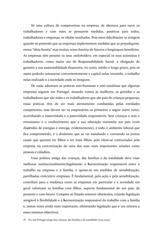 Por um Portugal amigo das crianças, das famílias e da natalidade (2015-2035)58 .
Só uma cultura de compromisso na empresa, de abertura para ouvir os
trabalhadores e com estes se pensarem medidas, positivas para todos,
trabalhadores e empresas, se obtém resultados. Pois estes dificilmente se atingem
quando se pretende que as empresas implementem medidas que as prejudiquem,
numa “ideia bonita” mas muitas vezes ilusória de futuros e longínquos benefícios.
As empresas têm perante os seus stakeholders, em especial os seus acionistas e
trabalhadores, como maior ato de Responsabilidade Social, a obrigação de
garantir a sua sustentabilidade financeira, no curto, médio e longo prazo, pois só
assim poderão remunerar convenientemente o capital nelas investido, o trabalho
nelas realizado e a sociedade onde se integram.
De nada adiantam as práticas anti-humanas e anti-natalistas que algumas
empresas seguem em Portugal, atuando contra as mulheres, as grávidas e as
trabalhadoras que são mães e os trabalhadores que são pais de crianças pequenas;
essas práticas têm de ser mais atentamente combatidas pelas entidades
competentes, mas devem ser os empresários os primeiros a seguir outro rumo,
acarinhando a maternidade e a paternidade responsáveis. Sem crianças e sem o
entusiasmo e o conhecimento que a sua educação transmite aos pais (com
dispêndio de energias e entrega, evidentemente), é todo o ambiente laboral que
fica comprometido, é o desânimo que se vai instalando e corroendo os jovens
casais que querem ter filhos e ter mais filhos, pois vêem-se contrariados pela
empresa na concretização de uma das suas mais importantes missões como
pessoas e cidadãos.
Uma política amiga das crianças, das famílias e da natalidade deve visar
melhorar institucionalmente/legalmente a harmonização responsável entre o
trabalho na empresa e a família, e apoiar-se em medidas de sensibilização,
partilhadas com/entre empresas. É fundamental, pela ação e pela sensibilização,
contribuir para a mudança como as empresas em particular e a sociedade em
geral valorizam as famílias com filhos, suporte fundamental de um país, de
presente e com futuro. Compete ao Estado remover obstáculos, criando legislação
amigável à flexibilidade e à harmonização responsável do trabalho com a família
e, tantas vezes ainda mais importante, eliminando legislação que é um entrave a
esses mesmos objectivos.
 