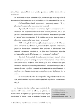 Por um Portugal amigo das crianças, das famílias e da natalidade (2015-2035)60 .
fecundidade e parentalidade e às opiniões quanto às medidas de incentivo à
natalidade.”
Estas situações realçam diferentes tipos de fecundidade entre a população
inquirida (mulheres dos 18 aos 49 anos e homens, dos 18 aos 54 anos) (op. cit., 7):
- “A fecundidade realizada por mulheres e homens portugueses é de 1,03
filhos (1,08 para as mulheres e 0,98 para os homens”;
- A fecundidade intencional, ou o número de filhos que as pessoas ainda
tencionam ter, independentemente de serem ou não já mães e pais, e que
permite conhecer os projetos futuros de fecundidade, representando portanto
o eventual aumento dos níveis de fecundidade no futuro, situa-se nos 0,74
filhos (0,71 para as mulheres e 0,76 para os homens)”;
- “Pela conjunção do número de filhos tidos com o número de filhos que
ainda tencionam ter, obtém-se a fecundidade final esperada, uma medida
global de fecundidade comparável entre gerações. A fecundidade final
esperada corresponde, em média, a 1,78 filhos, valor ligeiramente mais alto
entre as mulheres (1,80 filhos) do que entre os homens (1,76 filhos).”
- Os níveis de fecundidade desejada, que remetem para o desejo íntimo
de cada pessoa, dissociados de quaisquer constrangimentos, correspondem a
um número médio de filhos mais elevado quer para mulheres quer para
homens, e superior ao valor de referência para a substituição de gerações: as
pessoas desejam 2,31 filhos, em média, sendo este valor de 2,29 filhos para as
mulheres entre 18 e 49 anos, e de 2,32 para os homens com idades entre 18 e 54
anos”.
- O número ideal de filhos de uma família, independentemente de ser a
sua, para os mesmos inquiridos neste importante Inquérito à Fecundidade é
de 2.38.
As situações descritas realçam a predominância de
factores individuais, como a idade, o género, a
nacionalidade, a “segmentação” por situação conjugal, por
escolaridade e outros, além de factores externos que
Fecundidade realizada: 1.03
Fecundidade final esperada: 1.77
Fecundidade desejada: 2.31
Número ideal de filhos na família: 2.38
 