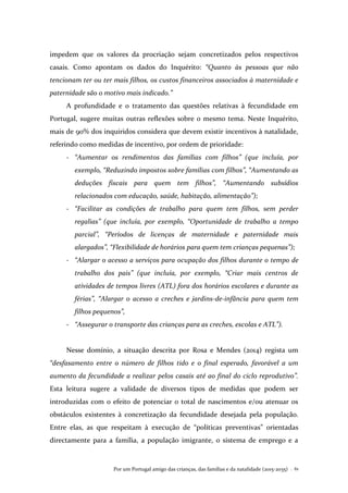 Por um Portugal amigo das crianças, das famílias e da natalidade (2015-2035) . 61
impedem que os valores da procriação sejam concretizados pelos respectivos
casais. Como apontam os dados do Inquérito: “Quanto às pessoas que não
tencionam ter ou ter mais filhos, os custos financeiros associados à maternidade e
paternidade são o motivo mais indicado.”
A profundidade e o tratamento das questões relativas à fecundidade em
Portugal, sugere muitas outras reflexões sobre o mesmo tema. Neste Inquérito,
mais de 90% dos inquiridos considera que devem existir incentivos à natalidade,
referindo como medidas de incentivo, por ordem de prioridade:
- “Aumentar os rendimentos das famílias com filhos” (que incluía, por
exemplo, “Reduzindo impostos sobre famílias com filhos”, “Aumentando as
deduções fiscais para quem tem filhos”, “Aumentando subsídios
relacionados com educação, saúde, habitação, alimentação”);
- “Facilitar as condições de trabalho para quem tem filhos, sem perder
regalias” (que incluía, por exemplo, “Oportunidade de trabalho a tempo
parcial”, “Períodos de licenças de maternidade e paternidade mais
alargados”, “Flexibilidade de horários para quem tem crianças pequenas”);
- “Alargar o acesso a serviços para ocupação dos filhos durante o tempo de
trabalho dos pais” (que incluía, por exemplo, “Criar mais centros de
atividades de tempos livres (ATL) fora dos horários escolares e durante as
férias”, “Alargar o acesso a creches e jardins-de-infância para quem tem
filhos pequenos”,
- “Assegurar o transporte das crianças para as creches, escolas e ATL”).
Nesse domínio, a situação descrita por Rosa e Mendes (2014) regista um
“desfasamento entre o número de filhos tido e o final esperado, favorável a um
aumento da fecundidade a realizar pelos casais até ao final do ciclo reprodutivo”.
Esta leitura sugere a validade de diversos tipos de medidas que podem ser
introduzidas com o efeito de potenciar o total de nascimentos e/ou atenuar os
obstáculos existentes à concretização da fecundidade desejada pela população.
Entre elas, as que respeitam à execução de “políticas preventivas” orientadas
directamente para a família, a população imigrante, o sistema de emprego e a
 