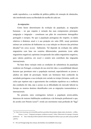 Por um Portugal amigo das crianças, das famílias e da natalidade (2015-2035)62 .
saúde reprodutiva, e as medidas de política pública de remoção de obstáculos,
não interferindo nunca na liberdade de escolha de cada um.
As migrações
Como factor determinante da evolução da população, as migrações
humanas – no que respeita à variação das suas componentes principais:
emigração e imigração – constituem um pilar do crescimento demográfico
português e europeu. No que à população portuguesa diz respeito, os dados
relativos à dinâmica atual e à sua projeção em 2060 (INE, 2009) permitem
estimar um acréscimo de habitantes ou a sua redução no decurso das próximas
décadas23
em cerca 20.000 habitantes. Tal depende da evolução dos saldos
migratórios com base em cenários diferenciados: pessimista (com saldo
migratórios negativos); optimista (recuperando dos saldos migratórios negativos,
para valores positivos, em 2020) e cenário sem contributo das migrações
internacionais.
Na base desta variação estão as condições de subsistência da população
residente em Portugal, a evolução do seu nível de vida e a acessibilidade laboral,
factores que permitam reter a população nacional, especialmente os jovens e
adultos em idade de procriação. Sendo um fenómeno bem conhecido da
sociedade portuguesa a sua evolução tem variado no tempo (Arroteia, 2008), em
ciclos que repetem seja o agravamento das condições repulsivas ou a melhoria
das condições de vida, seja o acesso ou as dificuldades do mercado laboral na
Europa ou noutros destinos identificados com as migrações transoceânicas e
internacionais.
No presente, estes contingentes incluem a população jovem-adulta,
detentora de maiores habilitações académicas e de formação profissional o que,
de acordo com Peixoto (2010)24
, revela um movimento mais profundo de “fuga”
23
In: http://www.ine.pt/ngt_server/attachfileu.jsp?look_parentBoui=66023625&att_display=n&att_download=y 21ABR14.
24
Peixoto, J. (2010) – “Emigração portuguesa: tendências recentes”. Lisboa. Observatório do emprego e formação
profissional. In: http://oefp.iefp.pt/admin/upload/Conferencias/Regulares/2fad1a70-9a3e-43e2-9867-4ad4e34103f8.pdf
24NOV12
 