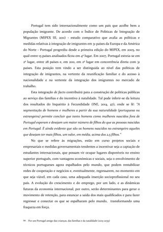 Por um Portugal amigo das crianças, das famílias e da natalidade (2015-2035)66 .
Portugal tem sido internacionalmente como um país que acolhe bem a
população imigrante. De acordo com o Índice de Políticas de Integração de
Migrantes (MIPEX III, 2011) - estudo comparativo que avalia as políticas e
medidas relativas à integração de imigrantes em 31 países da Europa e da América
do Norte - Portugal progrediu desde a primeira edição do MIPEX, em 2005, no
qual entre 15 países analisados ficou em 4º lugar. Em 2007, Portugal estreia-se em
2º lugar, entre 28 países e, em 2011, em 2º lugar em concorrência direta com 31
países. Esta posição tem vindo a ser distinguida ao nível das políticas de
integração de imigrantes, na vertente da reunificação familiar e do acesso à
nacionalidade e na vertente da integração dos imigrantes no mercado de
trabalho.
Esta integração de facto contribuirá para a construção de políticas públicas
ao serviço das famílias e do incentivo à natalidade. Tal pode inferir-se da leitura
dos resultados do Inquérito à Fecundidade (INE, 2014, 47), onde se lê: “A
segmentação de homens e mulheres a partir da sua naturalidade (portuguesa ou
estrangeira) permite concluir que tanto homens como mulheres nascidos fora de
Portugal esperam e desejam um maior número de filhos do que as pessoas nascidas
em Portugal. É ainda evidente que são os homens nascidos no estrangeiro aqueles
que desejam ter mais filhos, um valor, em média, acima dos 2,5 filhos.”
No que se refere às migrações, estão em curso projetos sociais e
empresariais e medidas governamentais tendentes a incentivar seja a captação de
estudantes internacionais, que possam vir ocupar lugares disponíveis no ensino
superior português, com vantagens económicas e sociais, seja o envolvimento de
técnicos portugueses agora espalhados pelo mundo, que podem rentabilizar
redes de cooperação e negócios e, eventualmente, regressarem, no momento em
que seja viável, em cada caso, uma adequada inserção socioprofissional no seu
país. A evolução do crescimento e do emprego, por um lado, e as dinâmicas
futuras da economia internacional, por outro, serão determinantes para gerar o
movimento de retenção, para estancar a saída dos mais qualificados e para fazer
regressar e conectar os que se espalharam pelo mundo, transformando uma
fraqueza em força.
 