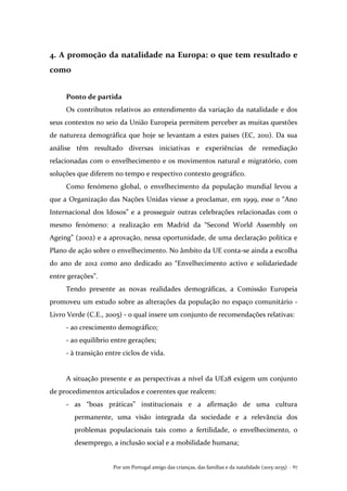 Por um Portugal amigo das crianças, das famílias e da natalidade (2015-2035) . 67
4. A promoção da natalidade na Europa: o que tem resultado e
como
Ponto de partida
Os contributos relativos ao entendimento da variação da natalidade e dos
seus contextos no seio da União Europeia permitem perceber as muitas questões
de natureza demográfica que hoje se levantam a estes países (EC, 2011). Da sua
análise têm resultado diversas iniciativas e experiências de remediação
relacionadas com o envelhecimento e os movimentos natural e migratório, com
soluções que diferem no tempo e respectivo contexto geográfico.
Como fenómeno global, o envelhecimento da população mundial levou a
que a Organização das Nações Unidas viesse a proclamar, em 1999, esse o “Ano
Internacional dos Idosos” e a prosseguir outras celebrações relacionadas com o
mesmo fenómeno: a realização em Madrid da “Second World Assembly on
Ageing” (2002) e a aprovação, nessa oportunidade, de uma declaração política e
Plano de ação sobre o envelhecimento. No âmbito da UE conta-se ainda a escolha
do ano de 2012 como ano dedicado ao “Envelhecimento activo e solidariedade
entre gerações”.
Tendo presente as novas realidades demográficas, a Comissão Europeia
promoveu um estudo sobre as alterações da população no espaço comunitário -
Livro Verde (C.E., 2005) - o qual insere um conjunto de recomendações relativas:
- ao crescimento demográfico;
- ao equilíbrio entre gerações;
- à transição entre ciclos de vida.
A situação presente e as perspectivas a nível da UE28 exigem um conjunto
de procedimentos articulados e coerentes que realcem:
- as “boas práticas” institucionais e a afirmação de uma cultura
permanente, uma visão integrada da sociedade e a relevância dos
problemas populacionais tais como a fertilidade, o envelhecimento, o
desemprego, a inclusão social e a mobilidade humana;
 