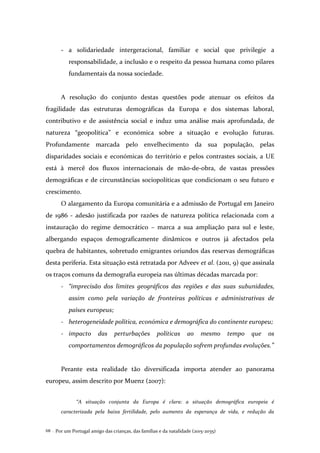 Por um Portugal amigo das crianças, das famílias e da natalidade (2015-2035)68 .
- a solidariedade intergeracional, familiar e social que privilegie a
responsabilidade, a inclusão e o respeito da pessoa humana como pilares
fundamentais da nossa sociedade.
A resolução do conjunto destas questões pode atenuar os efeitos da
fragilidade das estruturas demográficas da Europa e dos sistemas laboral,
contributivo e de assistência social e induz uma análise mais aprofundada, de
natureza “geopolítica” e económica sobre a situação e evolução futuras.
Profundamente marcada pelo envelhecimento da sua população, pelas
disparidades sociais e económicas do território e pelos contrastes sociais, a UE
está à mercê dos fluxos internacionais de mão-de-obra, de vastas pressões
demográficas e de circunstâncias sociopolíticas que condicionam o seu futuro e
crescimento.
O alargamento da Europa comunitária e a admissão de Portugal em Janeiro
de 1986 - adesão justificada por razões de natureza política relacionada com a
instauração do regime democrático – marca a sua ampliação para sul e leste,
albergando espaços demograficamente dinâmicos e outros já afectados pela
quebra de habitantes, sobretudo emigrantes oriundos das reservas demográficas
desta periferia. Esta situação está retratada por Adveev et al. (2011, 9) que assinala
os traços comuns da demografia europeia nas últimas décadas marcada por:
- “imprecisão dos limites geográficos das regiões e das suas subunidades,
assim como pela variação de fronteiras políticas e administrativas de
países europeus;
- heterogeneidade política, económica e demográfica do continente europeu;
- impacto das perturbações políticas ao mesmo tempo que os
comportamentos demográficos da população sofrem profundas evoluções.”
Perante esta realidade tão diversificada importa atender ao panorama
europeu, assim descrito por Muenz (2007):
“A situação conjunta da Europa é clara: a situação demográfica europeia é
caracterizada pela baixa fertilidade, pelo aumento da esperança de vida, e redução da
 