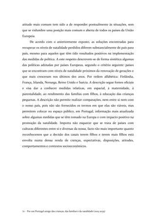 Por um Portugal amigo das crianças, das famílias e da natalidade (2015-2035)74 .
atitude mais comum tem sido a de responder pontualmente às situações, sem
que se vislumbre uma posição mais comum e aberta de todos os países da União
Europeia.
De acordo com o anteriormente exposto, as soluções encontradas para
recuperar os níveis de natalidade perdidos diferem substancialmente de país para
país, mesmo para aqueles que têm tido resultados positivos na implementação
das medidas de política. A este respeito descrevem-se de forma sintética algumas
das políticas adotadas por países Europeus, segundo o critério seguinte: países
que se encontram com níveis de natalidade próximos da renovação de gerações e
que mais cresceram nos últimos dez anos. Por ordem alfabética: Finlândia,
França, Irlanda, Noruega, Reino Unido e Suécia. A descrição segue fontes oficiais
e visa dar a conhecer medidas relativas, em espacial, à maternidade, à
parentalidade, ao rendimento das famílias com filhos, à educação das crianças
pequenas. A descrição não permite realizar comparações, nem entre si nem com
o nosso país, pois não são fornecidos os termos em que elas são viáveis, mas
permitem colocar no espaço público, em Portugal, informação mais atualizada
sobre algumas medidas que se têm tomado na Europa e com impacto positivo na
promoção da natalidade. Importa não esquecer que se trata de países com
culturas diferentes entre si e diversas da nossa, facto tão mais importante quanto
reconhecemos que a decisão dos casais terem filhos e terem mais filhos está
envolta numa densa renda de crenças, expectativas, disposições, atitudes,
comportamentos e contextos socioeconómicos.
 