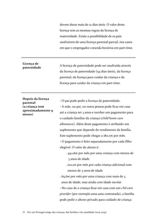 Por um Portugal amigo das crianças, das famílias e da natalidade (2015-2035)76 .
devem durar mais de 12 dias úteis. O valor desta
licença tem as mesmas regras da licença de
maternidade. Existe a possibilidade de os pais
usufruírem de uma licença parental parcial, nos casos
em que o empregador conceda horários em part-time.
Licença de
paternidade
A licença de paternidade pode ser usufruída através
da licença de paternidade (54 dias úteis), da licença
parental, da licença para cuidar da criança e da
licença para cuidar da criança em part-time.
Depois da licença
parental
(a criança tem
aproximadamente 9
meses)
- O pai pode pedir a licença de paternidade;
- A mãe, ou pai, ou outra pessoa pode ficar em casa
até a criança ter 3 anos e receber um pagamento para
o cuidado familiar da criança (child home care
allowance). Além deste pagamento é atribuído um
suplemento que depende do rendimento da família.
Este suplemento pode chegar a 180,17€ por mês.
- O pagamento é feito separadamente por cada filho
elegível. O valor do abono é:
. 341,06€ por mês por uma criança com menos de
3 anos de idade
. 102,11€ por mês por cada criança adicional com
menos de 3 anos de idade
. 65,61€ por mês por uma criança com mais de 3
anos de idade, mas ainda com idade escolar
- No caso de a criança ficar em casa com um chil care
provider (por exemplo uma ama contratada), a família
pode pedir o abono privado para cuidado de criança
 