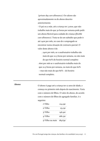 Por um Portugal amigo das crianças, das famílias e da natalidade (2015-2035) . 77
(private day care allowance). Os valores são
aproximadamente os do abono descrito
anteriormente.
- O pai ou a mãe, até a criança ter 3 anos, que não
trabalhe mais do que 30 horas por semana pode pedir
um abono flexível para cuidado de criança (flexible
care allowance). Trata-se de um subsídio que pode ir
até 240€ por mês, no caso de o empregado se
encontrar numa situação de contracto parcial. O
valor deste abono é de:
. 240€ por mês, se o usufrutuário trabalha não
mais do que 22.5 horas por semana, ou não mais
do que 60% do horário normal completo
. 160€ por mês se o usufrutuário trabalha mais do
que 22.5 horas por semana, ou mais do que 60%
– mas não mais do que 80% – do horário
normal completo.
Abono
O abono é pago até a criança ter 17 anos de idade, e
começa no primeiro mês depois do nascimento. Varia
com o número de filhos. O valor do abono, de acordo
com o número de filhos do agregado familiar, é o
seguinte:
1º Filho 104.19€
2º Filho 115.15€
3º Filho 146.91€
4º Filho 168.27€
5º Filho ou mais 189.63€
 