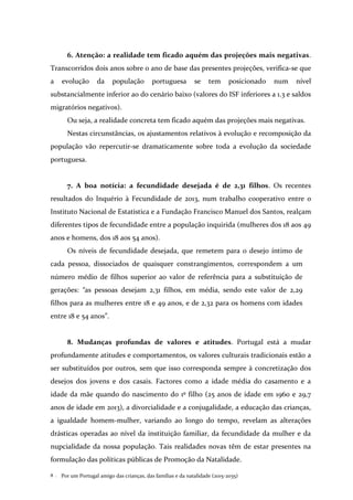 Por um Portugal amigo das crianças, das famílias e da natalidade (2015-2035)8 .
6. Atenção: a realidade tem ficado aquém das projeções mais negativas.
Transcorridos dois anos sobre o ano de base das presentes projeções, verifica-se que
a evolução da população portuguesa se tem posicionado num nível
substancialmente inferior ao do cenário baixo (valores do ISF inferiores a 1.3 e saldos
migratórios negativos).
Ou seja, a realidade concreta tem ficado aquém das projeções mais negativas.
Nestas circunstâncias, os ajustamentos relativos à evolução e recomposição da
população vão repercutir-se dramaticamente sobre toda a evolução da sociedade
portuguesa.
7. A boa notícia: a fecundidade desejada é de 2,31 filhos. Os recentes
resultados do Inquério à Fecundidade de 2013, num trabalho cooperativo entre o
Instituto Nacional de Estatística e a Fundação Francisco Manuel dos Santos, realçam
diferentes tipos de fecundidade entre a população inquirida (mulheres dos 18 aos 49
anos e homens, dos 18 aos 54 anos).
Os níveis de fecundidade desejada, que remetem para o desejo íntimo de
cada pessoa, dissociados de quaisquer constrangimentos, correspondem a um
número médio de filhos superior ao valor de referência para a substituição de
gerações: “as pessoas desejam 2,31 filhos, em média, sendo este valor de 2,29
filhos para as mulheres entre 18 e 49 anos, e de 2,32 para os homens com idades
entre 18 e 54 anos”.
8. Mudanças profundas de valores e atitudes. Portugal está a mudar
profundamente atitudes e comportamentos, os valores culturais tradicionais estão a
ser substituídos por outros, sem que isso corresponda sempre à concretização dos
desejos dos jovens e dos casais. Factores como a idade média do casamento e a
idade da mãe quando do nascimento do 1º filho (25 anos de idade em 1960 e 29,7
anos de idade em 2013), a divorcialidade e a conjugalidade, a educação das crianças,
a igualdade homem-mulher, variando ao longo do tempo, revelam as alterações
drásticas operadas ao nível da instituição familiar, da fecundidade da mulher e da
nupcialidade da nossa população. Tais realidades novas têm de estar presentes na
formulação das políticas públicas de Promoção da Natalidade.
 