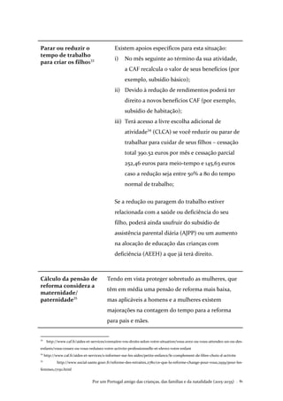 Por um Portugal amigo das crianças, das famílias e da natalidade (2015-2035) . 81
Parar ou reduzir o
tempo de trabalho
para criar os filhos33
Existem apoios específicos para esta situação:
i) No mês seguinte ao término da sua atividade,
a CAF recalcula o valor de seus benefícios (por
exemplo, subsídio básico);
ii) Devido à redução de rendimentos poderá ter
direito a novos benefícios CAF (por exemplo,
subsídio de habitação);
iii) Terá acesso a livre escolha adicional de
atividade34
(CLCA) se você reduzir ou parar de
trabalhar para cuidar de seus filhos – cessação
total 390.52 euros por mês e cessação parcial
252,46 euros para meio-tempo e 145,63 euros
caso a redução seja entre 50% a 80 do tempo
normal de trabalho;
Se a redução ou paragem do trabalho estiver
relacionada com a saúde ou deficiência do seu
filho, poderá ainda usufruir do subsídio de
assistência parental diária (AJPP) ou um aumento
na alocação de educação das crianças com
deficiência (AEEH) a que já terá direito.
Cálculo da pensão de
reforma considera a
maternidade/
paternidade35
Tendo em vista proteger sobretudo as mulheres, que
têm em média uma pensão de reforma mais baixa,
mas aplicáveis a homens e a mulheres existem
majorações na contagem do tempo para a reforma
para pais e mães.
33
http://www.caf.fr/aides-et-services/connaitre-vos-droits-selon-votre-situation/vous-avez-ou-vous-attendez-un-ou-des-
enfants/vous-cessez-ou-vous-reduisez-votre-activite-professionnelle-et-elevez-votre-enfant
34
http://www.caf.fr/aides-et-services/s-informer-sur-les-aides/petite-enfance/le-complement-de-libre-choix-d-activite
35
http://www.social-sante.gouv.fr/reforme-des-retraites,2780/ce-que-la-reforme-change-pour-vous,2959/pour-les-
femmes,17150.html
 