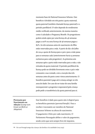 Por um Portugal amigo das crianças, das famílias e da natalidade (2015-2035)88 .
montante base do National Insurance Scheme. Este
benefício é dividido em três partes: quota maternal,
quota paternal (também chamada licença paternal) e o
período partilhável. O valor depende do rendimento
médio verificado anteriormente, da mesma maneira
como é calculado o Pregnancy Benefit. Os progenitores
podem ainda optar por uma licença de 46 semanas
pagas a 100% ou uma licença de 56 semanas pagas a
80%. As três semanas antes do nascimento do filho
estão reservadas para a mãe. A partir de dia 1 de Julho
de 2014 a quota de licença para o pai e para a mãe passa
para 10 semanas cada (anteriormente havia 14 semanas
exclusivas para cada progenitor). As primeiras seis
semanas após o parto estão reservadas para a mãe, e são
retiradas da quota maternal. O período partilhável da
licença pode ser dividido livremente entre o pai e mãe
consoante a sua vontade, com a exceção das três
semanas antes do parto como vimos anteriormente. O
benefício parental é pago até à criança atingir os três
anos de idade. Em caso de ser tratar de uma família
monoparental o progenitor responsável pela criança
pode pedir a transferência da quota paternal para si.
Prestação por
Nascimento ou
Adoção (Lump-sum
Grant on Birth or
Adoption)
Este benefício é dado para quem não é elegível para
os benefícios parentais (parental benefit). Para o
receber é necessário ser membro do National
Insurance Scheme na altura do nascimento.
O pagamento é feito por cada nascimento. O
Parlamento Norueguês define o valor do pagamento,
sendo certo que será sempre livre de impostos.
 
