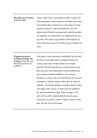 Por um Portugal amigo das crianças, das famílias e da natalidade (2015-2035) . 89
Benefício por Criança
(Child Benefit)
Tanto a mãe como o pai podem receber o abono. Se
estão separados o abono pode ser dividido pelos dois.
É necessário que a criança viva na Noruega. O valor
normal do abono é, aproximadamente, 116€. Em
alguns casos (família monoparental, casal divorciado
ou separado, etc) pode haver um suplemento de 40€
por mês. Este valor é pago desde o mês seguinte ao
nascimento da criança até ao dia em que completa 18
anos.
Pagamento para o
Cuidado Familiar da
Criança (Cash-for-care
Benefit for parents of
toddlers)
Este apoio é uma alternativa à utilização das creches,
de forma a contribuir para o cuidado familiar da
criança (quer seja a tempo inteiro ou a tempo
parcial). Está direcionado para crianças menores de
dois anos que não frequentem creches públicas (ou
que recebam subsídios públicos). Se a criança
frequente a creche, mas com um horário de 20 horas
semanais ou inferior, pode receber 50% do valor do
subsídio. O período máximo no qual se pode receber
este apoio é de 11 meses. O valor total do subsídio é
de, aproximadamente, 395€. Pode ser pago a 20%,
40%, 60% ou 80%, dependendo do horário que a
criança faz na creche. Tanto a criança, como os seus
pais, têm de viver na Noruega.
 