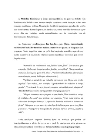 Por um Portugal amigo das crianças, das famílias e da natalidade (2015-2035) . 9
9. Medidas desconexas e sinais contraditórios. Da parte do Estado e da
Administração Pública tem havido atenção contínua a esta situação e têm sido
tomadas medidas de política. No entanto, é evidente para todos que elas não só têm
sido insuficientes, diante da gravidade da situação, como têm sido desconexas e, por
vezes, dão aos cidadãos sinais contraditórios, ora de valorização ora de
desvalorização da natalidade.
10. Aumentar rendimentos das famílias com filhos, hamonização
responsável trabalho-família e acesso a serviços de guarda e ocupação das
crianças. Neste Inquérito, mais de 90% dos inquiridos considera que devem
existir incentivos à natalidade, referindo como medidas de incentivo, por ordem
de prioridade:
“Aumentar os rendimentos das famílias com filhos” (que incluía, por
exemplo, “Reduzindo impostos sobre famílias com filhos”, “Aumentando as
deduções fiscais para quem tem filhos”, “Aumentando subsídios relacionados
com educação, saúde, habitação, alimentação”).
“Facilitar as condições de trabalho para quem tem filhos, sem perder
regalias” (que incluía, por exemplo, “Oportunidade de trabalho a tempo
parcial”, “Períodos de licenças de maternidade e paternidade mais alargados”,
“Flexibilidade de horários para quem tem crianças pequenas”);
“Alargar o acesso a serviços para ocupação dos filhos durante o tempo
de trabalho dos pais” (que incluía, por exemplo, “Criar mais centros de
atividades de tempos livres (ATL) fora dos horários escolares e durante as
férias”, “Alargar o acesso a creches e jardins-de-infância para quem tem filhos
pequenos”, “Assegurar o transporte das crianças para as creches, escolas e
ATL”).
Estes resultados sugerem diversos tipos de medidas que podem ser
introduzidas com o efeito de potenciar o total de nascimentos e/ou atenuar os
obstáculos existentes à concretização da fecundidade desejada pela população.
 