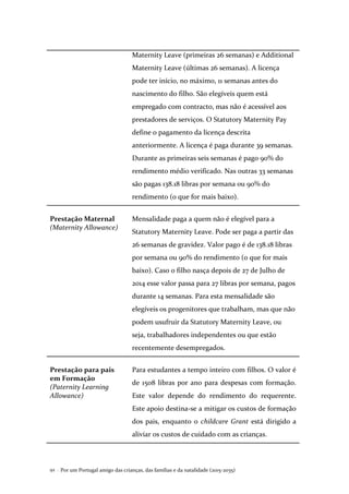 Por um Portugal amigo das crianças, das famílias e da natalidade (2015-2035)92 .
Maternity Leave (primeiras 26 semanas) e Additional
Maternity Leave (últimas 26 semanas). A licença
pode ter início, no máximo, 11 semanas antes do
nascimento do filho. São elegíveis quem está
empregado com contracto, mas não é acessível aos
prestadores de serviços. O Statutory Maternity Pay
define o pagamento da licença descrita
anteriormente. A licença é paga durante 39 semanas.
Durante as primeiras seis semanas é pago 90% do
rendimento médio verificado. Nas outras 33 semanas
são pagas 138.18 libras por semana ou 90% do
rendimento (o que for mais baixo).
Prestação Maternal
(Maternity Allowance)
Mensalidade paga a quem não é elegível para a
Statutory Maternity Leave. Pode ser paga a partir das
26 semanas de gravidez. Valor pago é de 138.18 libras
por semana ou 90% do rendimento (o que for mais
baixo). Caso o filho nasça depois de 27 de Julho de
2014 esse valor passa para 27 libras por semana, pagos
durante 14 semanas. Para esta mensalidade são
elegíveis os progenitores que trabalham, mas que não
podem usufruir da Statutory Maternity Leave, ou
seja, trabalhadores independentes ou que estão
recentemente desempregados.
Prestação para pais
em Formação
(Paternity Learning
Allowance)
Para estudantes a tempo inteiro com filhos. O valor é
de 1508 libras por ano para despesas com formação.
Este valor depende do rendimento do requerente.
Este apoio destina-se a mitigar os custos de formação
dos pais, enquanto o childcare Grant está dirigido a
aliviar os custos de cuidado com as crianças.
 