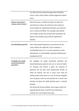 Por um Portugal amigo das crianças, das famílias e da natalidade (2015-2035)94 .
270 dias da licença parental paga sejam divididos
entre o casal, então podem receber pagamento diário
extra.
Abono mensal por
criança (até 16 anos)
além da licença, o Estado concede um abono de
115€/mês por criança. Se existirem mais crianças é
acrescentado um suplemento familiar, que aumenta
com o número de filhos. Por exemplo uma família
com 6 filhos recebe não só 690€/mês (resultante do
abono) mas também 450€/mês de suplemento
familiar.
Escolaridade gratuita uma criança pode frequentar a preschool com um
custo máximo de 138€/mês. Como residente, a
escolaridade entre os 6 e 19 anos é gratuita e inclui
alimentação. A universidade é gratuita também para
estudantes da UE.
Cuidados de saúde
maioritariamente
gratuitos
Os cuidados de saúde (incluindo dentista) são
maioritariamente gratuitos até aos 20 anos de idade.
As crianças têm direito a gotas de vitamina D
gratuitas até aos dois anos (importante devido ao
clima da Suécia). Até aos 20 anos, uma visita do
médico pode custar entre 10 a 20€. Se foram atingidos
120€ de gastos antes de um período de 12 meses será
ativado um plano de saúde gratuito para o restante
período.
Em termos de licença médica, esta é paga a partir do
segundo dia de baixa. É de 80% do rendimento
normal, até a um máximo de 3045€.
 