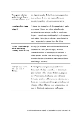 Por um Portugal amigo das crianças, das famílias e da natalidade (2015-2035) . 95
Transporte público
gratuito para viagens
com carrinhos de bebé
em algumas cidades da Suécia os pais que passeiem
com carrinhos de bebé não pagam bilhete nos
autocarros e podem entrar por qualquer porta
Livrarias e literatura
infantil
A Suécia tem uma cultura de literatura infantil muito
prestigiosa. Existem por todo o países livrarias
vocacionadas para crianças com livros em diversas
línguas e com diversas atividades lúdicas dirigidas aos
mais novos. Estes espaços oferecem uma alternativa
para a ocupação dos tempos livres dos filhos.
Espaço Público Amigo
da Criança (Baby
Friendly public áreas)
nos espaços públicos, mas também em restaurantes,
tenta-se criar condições físicas para o uso de
carrinhos de bebé, criam-se espaços dedicados às
crianças como recreios e em muitos espaços, como
bibliotecas e centros-comercias, existem espaços de
babysitting e fraldários.
Ficar em casa com o
filho em caso de
doença
A maior parte das empresas suecas são muito
flexíveis em relação à necessidade de tirar uns dias
para ficar com o filho em caso de doença, pagando
até 80% do salário. Esta licença temporária está
limitada a 120 dias por filho, por ano, até aos 12 anos.
Dos 12 aos 15 anos é necessário a apresentação de um
relatório médico. A licença pode ser aumentada em
caso de deficiência ou de doença prolongada.
 