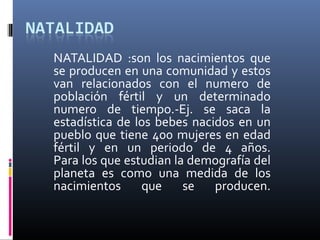 NATALIDAD :son los nacimientos que
se producen en una comunidad y estos
van relacionados con el numero de
población fértil y un determinado
numero de tiempo.-Ej. se saca la
estadística de los bebes nacidos en un
pueblo que tiene 400 mujeres en edad
fértil y en un periodo de 4 años.
Para los que estudian la demografía del
planeta es como una medida de los
nacimientos     que     se   producen.
 