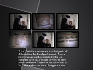I found that this was a common technique in all of the trailers that I analysed, even in Amélie, which was a romantic comedy. So this is a technique used in all trailers in order to draw in their audience. Therefore, we conformed to the codes and conventions of a typical trailer. 