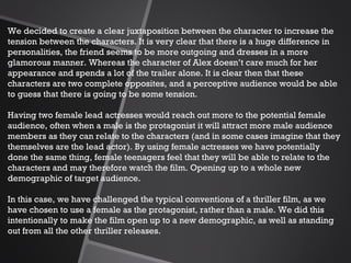 We decided to create a clear juxtaposition between the character to increase the tension between the characters. It is very clear that there is a huge difference in personalities, the friend seems to be more outgoing and dresses in a more glamorous manner. Whereas the character of Alex doesn’t care much for her appearance and spends a lot of the trailer alone. It is clear then that these characters are two complete opposites, and a perceptive audience would be able to guess that there is going to be some tension.   Having two female lead actresses would reach out more to the potential female audience, often when a male is the protagonist it will attract more male audience members as they can relate to the characters (and in some cases imagine that they themselves are the lead actor). By using female actresses we have potentially done the same thing, female teenagers feel that they will be able to relate to the characters and may therefore watch the film. Opening up to a whole new demographic of target audience.    In this case, we have challenged the typical conventions of a thriller film, as we have chosen to use a female as the protagonist, rather than a male. We did this intentionally to make the film open up to a new demographic, as well as standing out from all the other thriller releases.  