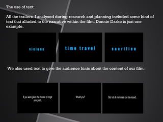 The use of text:   All the trailers  I analysed during research and planning included some kind of text that alluded to the narrative within the film. Donnie Darko is just one example. We also used text to give the audience hints about the content of our film: 