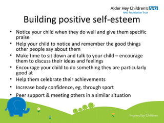 Building positive self-esteem
• Notice your child when they do well and give them specific
praise
• Help your child to notice and remember the good things
other people say about them
• Make time to sit down and talk to your child – encourage
them to discuss their ideas and feelings
• Encourage your child to do something they are particularly
good at
• Help them celebrate their achievements
• Increase body confidence, eg. through sport
• Peer support & meeting others in a similar situation
 