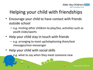 Helping your child with friendships
• Encourage your child to have contact with friends
outside school
– e.g. Inviting other children to play/tea, activities such as
youth clubs/sports
• Help your child stay in touch with friends
– e.g. arranging to meet up/telephoning them/text
messages/msn messenger
• Help your child with social skills
– e.g. what to say when they meet someone new
 